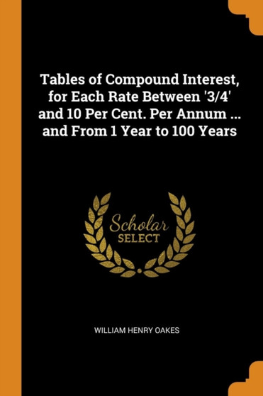 Tables of Compound Interest, for Each Rate Between '3/4' and 10 Per Cent. Per Annum ... and From 1 Year to 100 Years