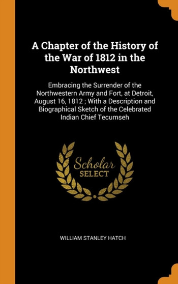 A Chapter of the History of the War of 1812 in the Northwest : Embracing the Surrender of the Northwestern Army and Fort, at Detroit, August 16, 1812 ; With a Description and Biographical Sketch of th