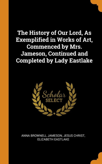 The History of Our Lord, As Exemplified in Works of Art, Commenced by Mrs. Jameson, Continued and Completed by Lady Eastlake