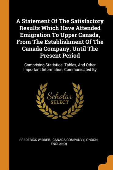 A Statement Of The Satisfactory Results Which Have Attended Emigration To Upper Canada, From The Establishment Of The Canada Company, Until The Present Period : Comprising Statistical Tables, And Othe