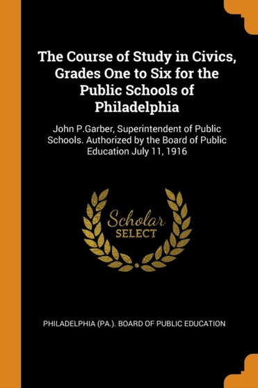 The Course of Study in Civics, Grades One to Six for the Public Schools of Philadelphia : John P.Garber, Superintendent of Public Schools. Authorized by the Board of Public Education July 11, 1916