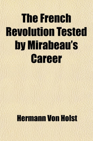 The French Revolution Tested by Mirabeau's Career (Volume 1); Twelve Lectures on the History of the French Revolution, Delivered at the Lowell Institute, Boston, Mass