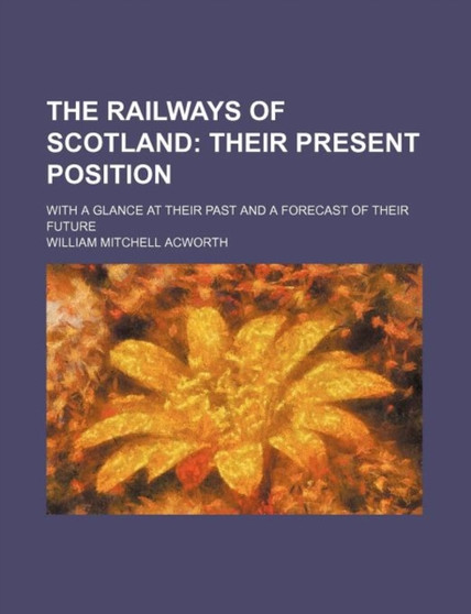 The Railways of Scotland; Their Present Position. with a Glance at Their Past and a Forecast of Their Future