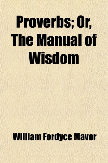 Proverbs; Or, the Manual of Wisdom. Being an Alphabetical Arrangement of the Best English, Spanish, French, Italian, and Other Proverbs. to Which Are Subjoined the Wise Sayings, Precepts, Maxims, and