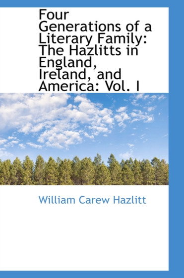 Four Generations of a Literary Family : The Hazlitts in England, Ireland, and America: Vol. I