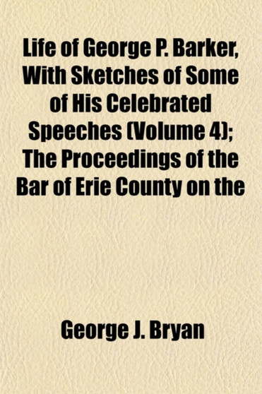 Life of George P. Barker, with Sketches of Some of His Celebrated Speeches Volume 4; The Proceedings of the Bar of Erie County on the Occasion of His Death and the Funeral Sermon of John C. Lord, D. D