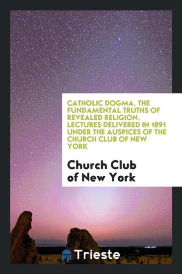 Catholic Dogma. the Fundamental Truths of Revealed Religion. Lectures Delivered in 1891 Under the Auspices of the Church Club of New York