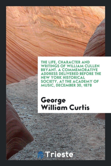The Life, Character and Writings of William Cullen Bryant. a Commemorative Address Delivered Before the New York Historical Society, at the Academy of Music, December 30, 1878