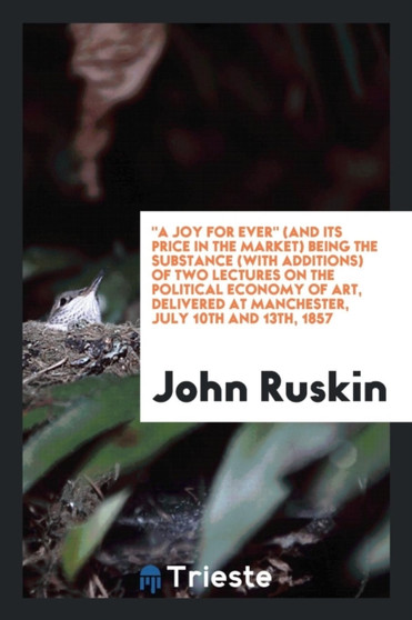 A Joy for Ever (and Its Price in the Market) Being the Substance (with Additions) of Two Lectures on the Political Economy of Art, Delivered at Manchester, July 10th and 13th, 1857