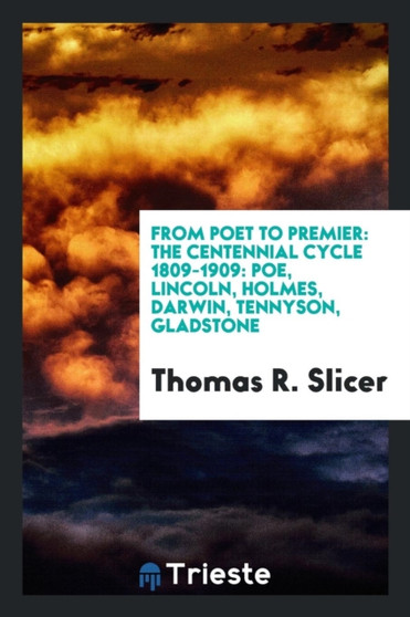 From Poet to Premier : The Centennial Cycle 1809-1909: Poe, Lincoln, Holmes, Darwin, Tennyson, Gladstone