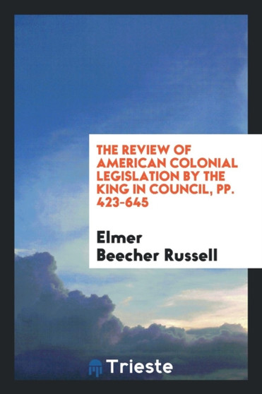 The Review of American Colonial Legislation by the King in Council, Pp. 423-645