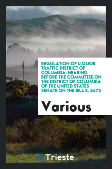 Regulation of Liquor Traffic District of Columbia : Hearing Before the Committee on the District of Columbia of the United States Senate on the Bill S. 5473