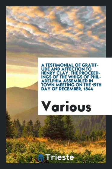 A Testimonial of Gratitude and Affection to Henry Clay. the Proceedings of the Whigs of Philadelphia Assembled in Town Meeting on the 19th Day of December, 1844