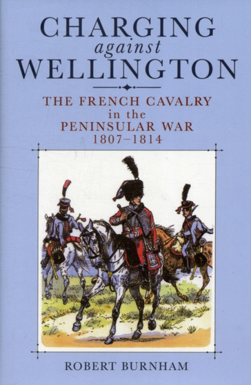 Charging Against Wellington: the French Cavalry in the Peninsular War, 1807-1814