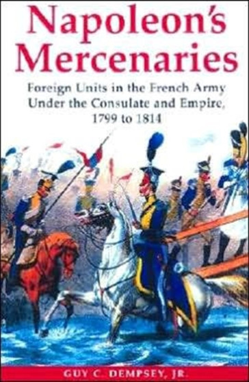 Napoleon's Mercenaries: Foreign Units in the French Army Under the Consulate and Empire, 1799-1814