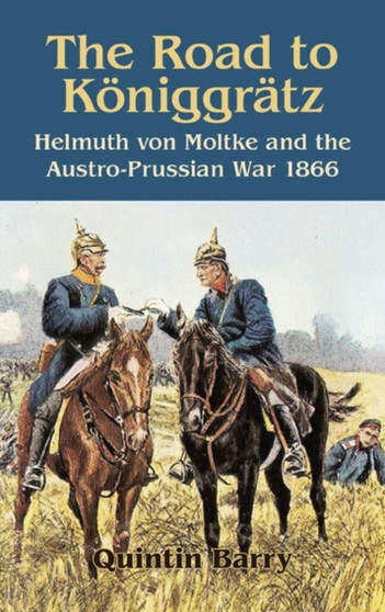 The Road to Koniggratz : Helmuth Von Moltke and the Austro-Prussian War, 1866
