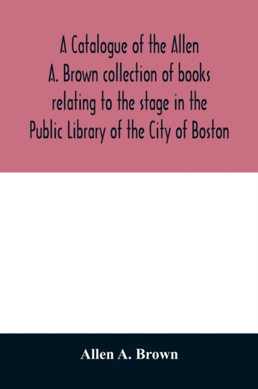 A catalogue of the Allen A. Brown collection of books relating to the stage in the Public Library of the City of Boston
