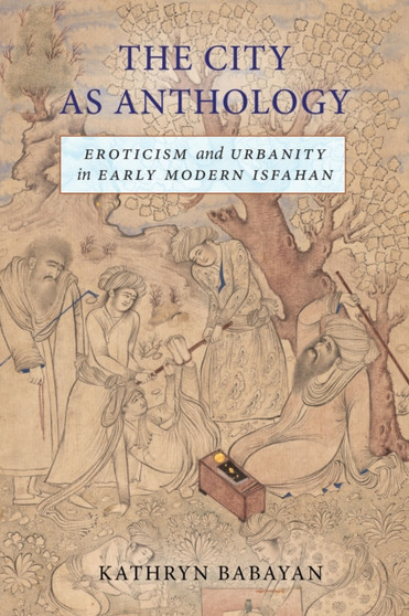 The City as Anthology : Eroticism and Urbanity in Early Modern Isfahan