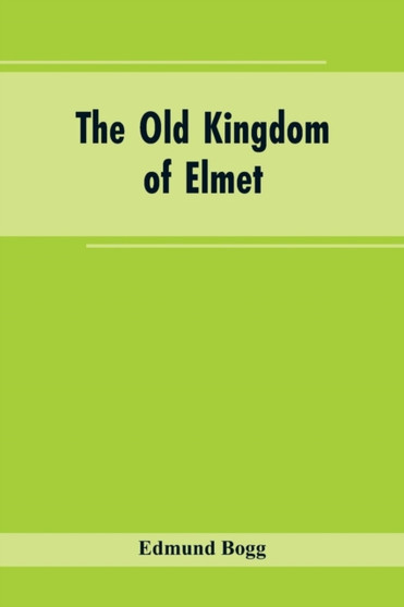 The Old Kingdom of Elmet : York and the Ainsty District; A Descriptive Sketch of the History, Antiquities, Legendary Lore, Picturesque Feature, and Rare Architecture