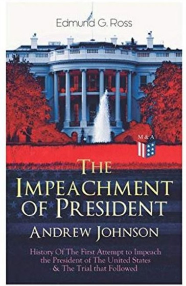 The Impeachment of President Andrew Johnson ??? History Of The First Attempt to Impeach the President of The United States & The Trial that Followed : Actions of the House of Representatives & Trial by