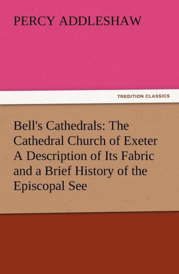 Bell's Cathedrals : The Cathedral Church of Exeter a Description of Its Fabric and a Brief History of the Episcopal See