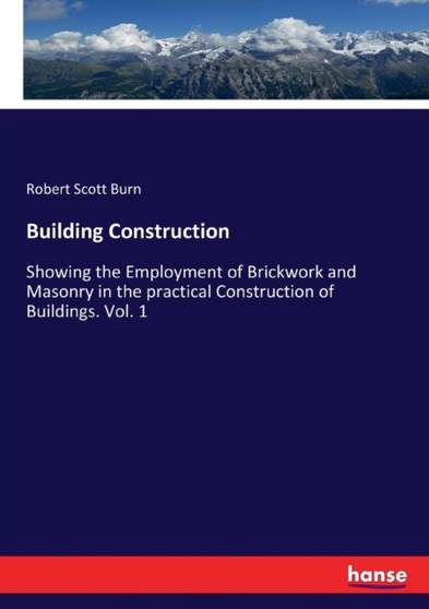 Building Construction : Showing the Employment of Brickwork and Masonry in the practical Construction of Buildings. Vol. 1