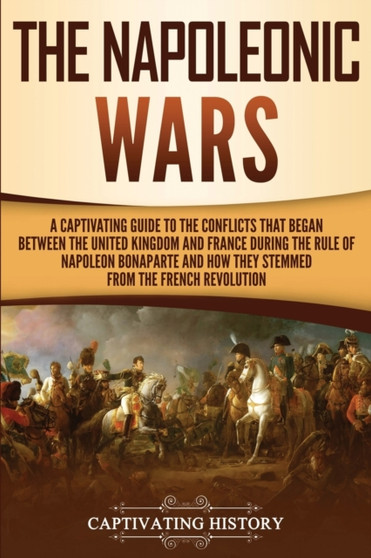 The Napoleonic Wars : A Captivating Guide to the Conflicts That Began Between the United Kingdom and France During the Rule of Napoleon Bonaparte and How They Stemmed from the French Revolution