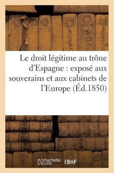 Le Droit Legitime Au Trone d'Espagne: Expose Aux Souverains Et Aux Cabinets de l'Europe (Ed.1850)