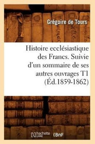 Histoire Ecclesiastique Des Francs. Suivie d'Un Sommaire de Ses Autres Ouvrages T1 (Ed.1859-1862)