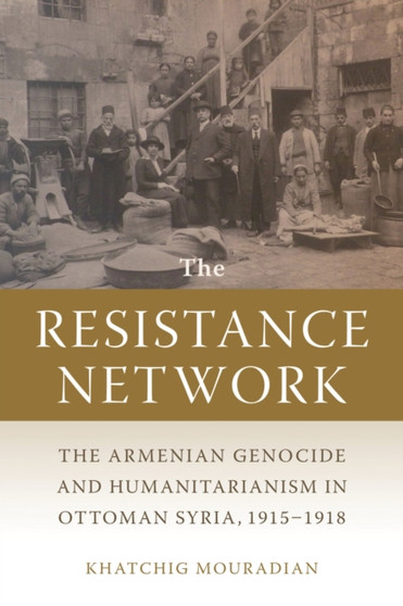 The Resistance Network : The Armenian Genocide and Humanitarianism in Ottoman Syria, 1915-1918