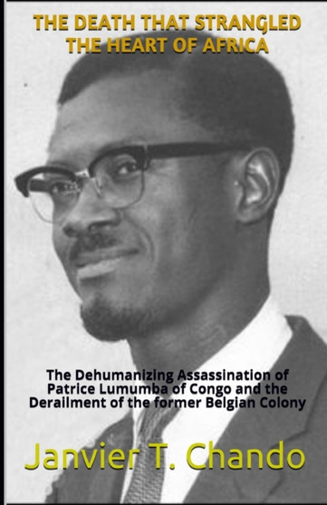 The Death That Strangled the Heart of Africa : The Dehumanizing Assassination of Patrice Lumumba of Congo and the Derailment of the former Belgian Colony The Death That Strangled the Heart of Africa : The Dehumanizing Assassination of Patrice Lumumba of Congo and the Derailment of the former Belgian Colony