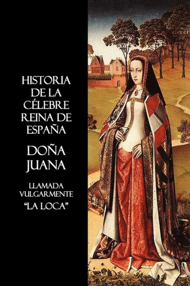 Historia De La Celebre Reina De Espana Dona Juana, Llamada Vulgarmente, La Loca