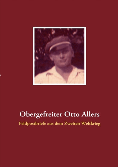 Obergefreiter Otto Allers : Feldpostbriefe aus dem Zweiten Weltkrieg