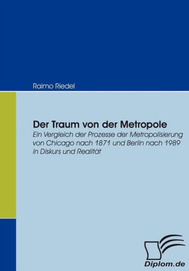 Der Traum von der Metropole : Ein Vergleich der Prozesse der Metropolisierung von Chicago nach 1871 und Berlin nach 1989 in Diskurs und Realitat