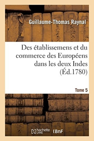 Histoire Philosophique Et Politique Des Etablissemens Et Du Commerce Des Europeens : Dans Les Deux Indes. Tome 5