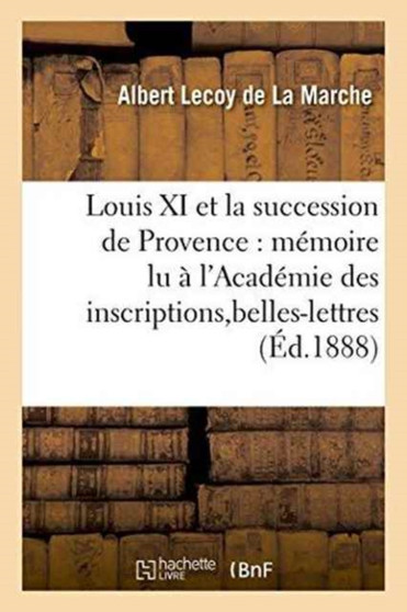 Louis XI Et La Succession de Provence: Memoire Lu A l'Academie Des Inscriptions Et Belles-Lettres