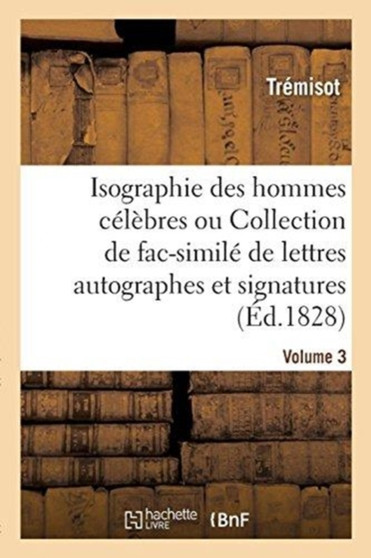 Isographie Des Hommes Celebres. Volume 3 : Collection de Fac-Simile de Lettres Autographes Et de Signatures