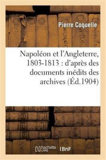 Napoleon Et l'Angleterre, 1803-1813: d'Apres Des Documents Inedits Des Archives Des Affaires : Etrangeres, Des Archives Nationales Et Du Foreign Office