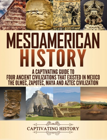 Mesoamerican History : A Captivating Guide to Four Ancient Civilizations that Existed in Mexico - The Olmec, Zapotec, Maya and Aztec Civilization