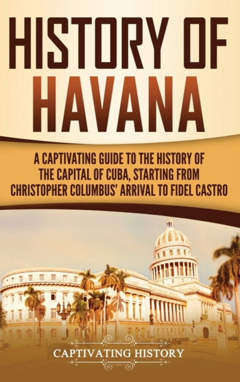 History of Havana : A Captivating Guide to the History of the Capital of Cuba, Starting from Christopher Columbus' Arrival to Fidel Castro