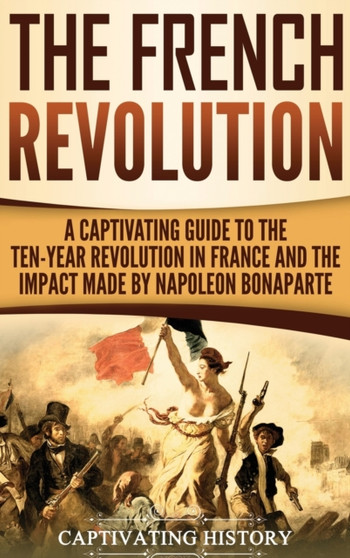The French Revolution : A Captivating Guide to the Ten-Year Revolution in France and the Impact Made by Napoleon Bonaparte