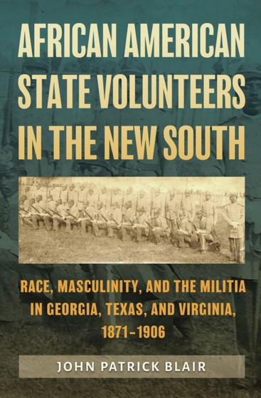 African American State Volunteers in the New South : Race, Masculinity, and the Militia in Georgia, Texas, and Virginia, 1871-1906