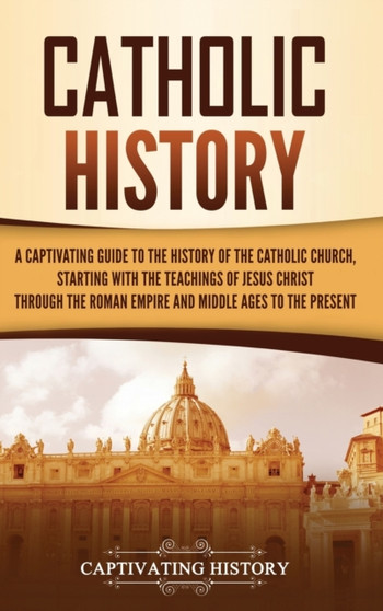 Catholic History : A Captivating Guide to the History of the Catholic Church, Starting with the Teachings of Jesus Christ Through the Roman Empire and Middle Ages to the Present