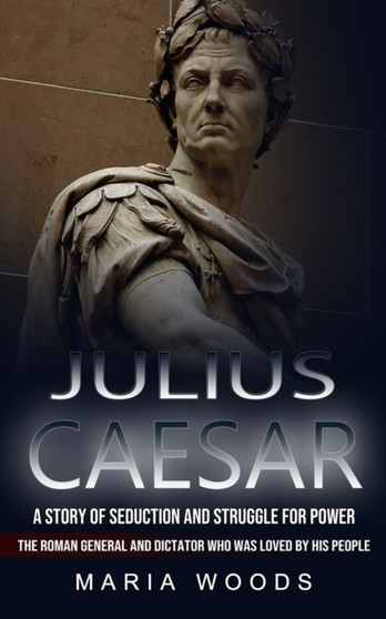 Julius Caesar : A Story of Seduction and Struggle for Power (The Roman General and Dictator Who Was Loved by His People)