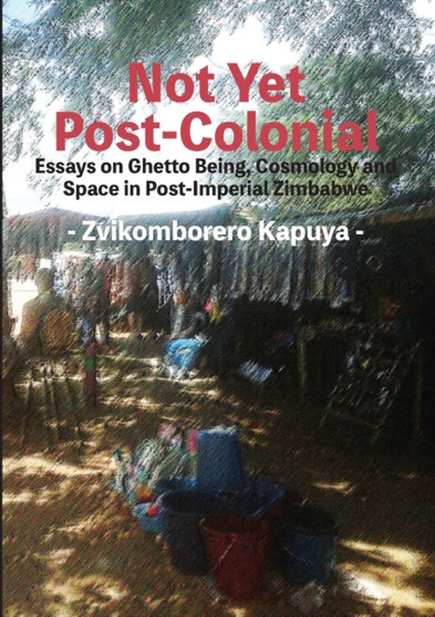 Not Yet Post-Colonial : Essays on Ghetto Being, Cosmology and Space in Post-Imperial Zimbabwe