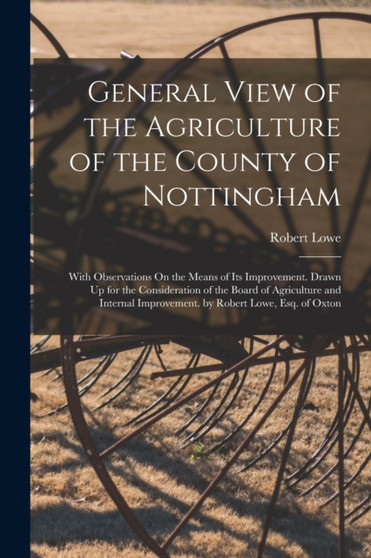 General View of the Agriculture of the County of Nottingham : With Observations On the Means of Its Improvement. Drawn Up for the Consideration of the Board of Agriculture and Internal Improvement. by