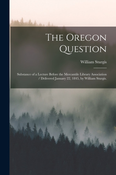 The Oregon Question : Substance of a Lecture Before the Mercantile Library Association / Delivered January 22, 1845, by William Sturgis.