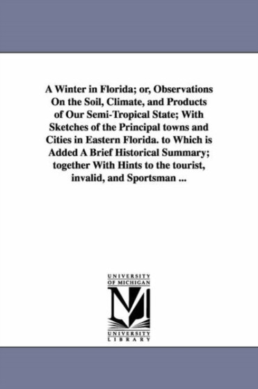 A Winter in Florida; or, Observations On the Soil, Climate, and Products of Our Semi-Tropical State; With Sketches of the Principal towns and Cities in Eastern Florida. to Which is Added A Brief Histo