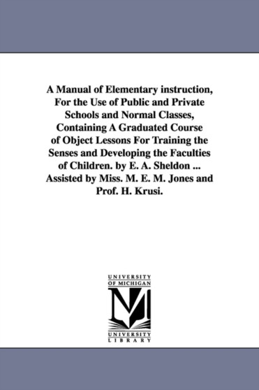 A Manual of Elementary instruction, For the Use of Public and Private Schools and Normal Classes, Containing A Graduated Course of Object Lessons For Training the Senses and Developing the Faculties o