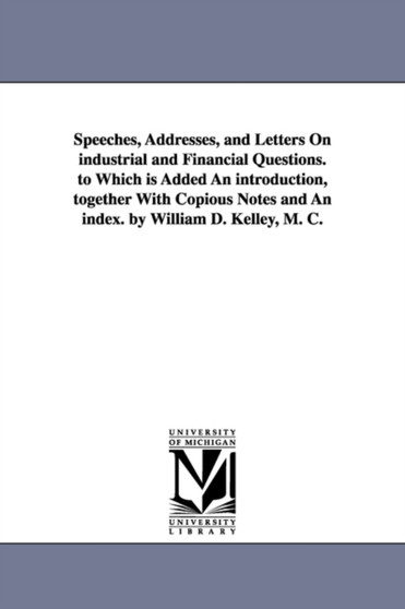Speeches, Addresses, and Letters On industrial and Financial Questions. to Which is Added An introduction, together With Copious Notes and An index. by William D. Kelley, M. C.